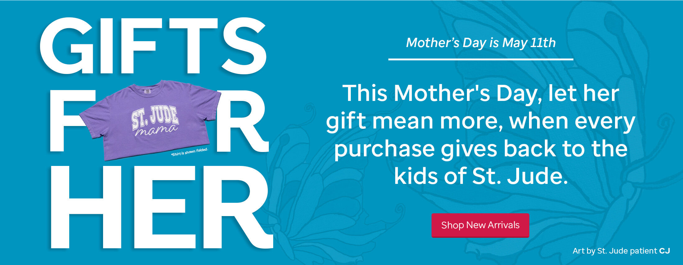 Gifts for Her. This Mother's Day, let her gift mean more, when every purchase gives back to the kids of St. Jude.